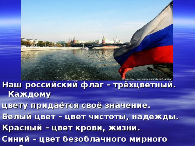 Наш российский флаг – трёхцветный. Каждому цвету придаётся своё значение. Белый цвет – цвет чистоты, надежды. Красный – цвет крови, жизни. Синий – цвет безоблачного мирного неба.