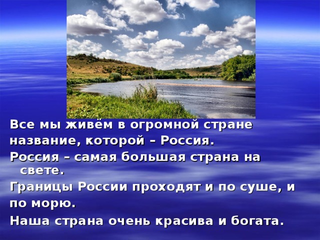 Все мы живём в огромной стране название, которой – Россия. Россия – самая большая страна на свете. Границы России проходят и по суше, и по морю. Наша страна очень красива и богата.  