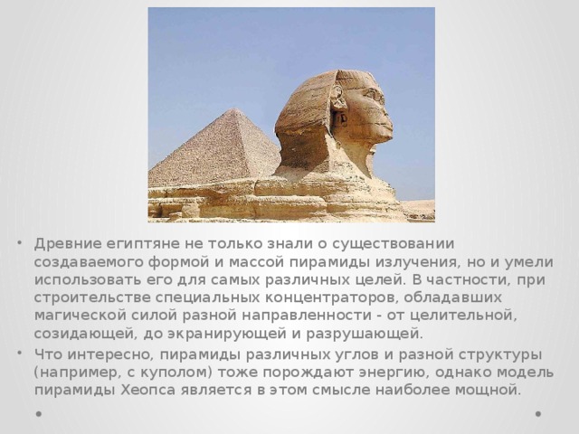 Древние египтяне не только знали о существовании создаваемого формой и массой пирамиды излучения, но и умели использовать его для самых различных целей. В частности, при строительстве специальных концентраторов, обладавших магической силой разной направленности - от целительной, созидающей, до экранирующей и разрушающей. Что интересно, пирамиды различных углов и разной структуры (например, с куполом) тоже порождают энергию, однако модель пирамиды Хеопса является в этом смысле наиболее мощной.