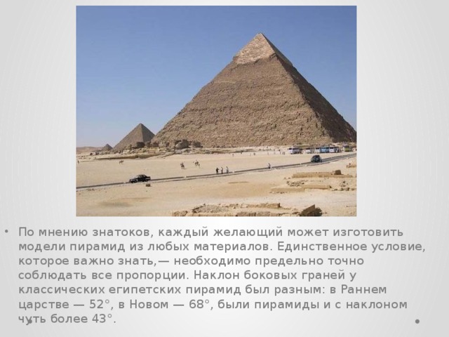 По мнению знатоков, каждый желающий может изготовить модели пирамид из любых материалов. Единственное условие, которое важно знать,— необходимо предельно точно соблюдать все пропорции. Наклон боковых граней у классических египетских пирамид был разным: в Раннем царстве — 52°, в Новом — 68°, были пирамиды и с наклоном чуть более 43°.