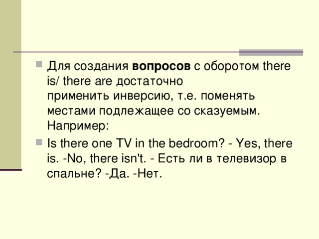 Для создания  вопросов  с оборотом there is/ there are достаточно применить инверсию, т.е. поменять местами подлежащее со сказуемым. Например : Is there one TV in the bedroom? - Yes, there is. -No, there isn't. - Есть  ли  в  телевизор  в  спальне ? - Да . - Нет . 