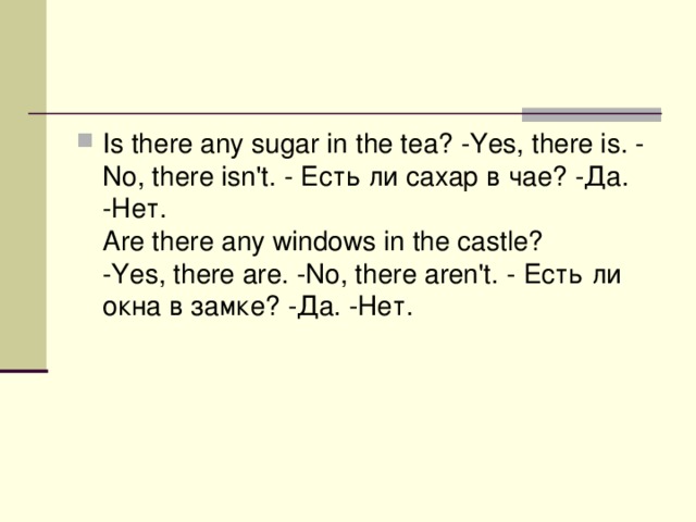 Is there any sugar in the tea? -Yes, there is. -No, there isn't. - Есть  ли  сахар  в  чае ? - Да . - Нет .   Are there any windows in the castle? -Yes, there are. -No, there aren't. - Есть  ли  окна  в  замке ? - Да . - Нет .