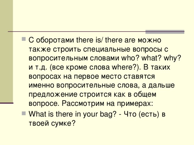 С оборотами there is/ there are можно также строить специальные вопросы с вопросительным словами who? what? why? и т.д. (все кроме слова where?). В таких вопросах на первое место ставятся именно вопросительные слова, а дальше предложение строится как в общем вопросе. Рассмотрим на примерах: What is there in your bag? - Что (есть) в твоей сумке? 