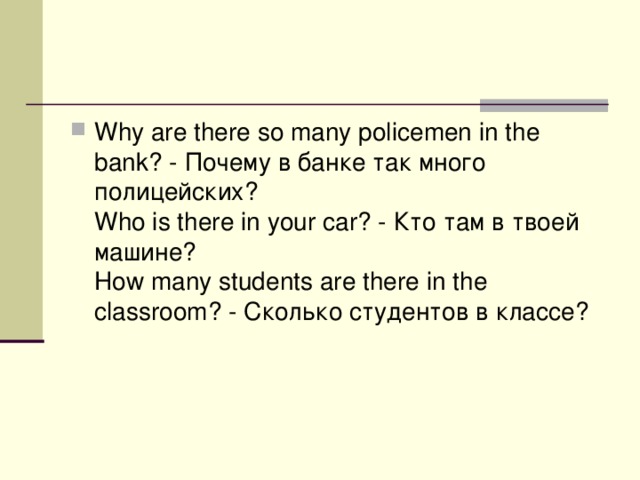 Why are there so many policemen in the bank? - Почему  в  банке  так  много  полицейских ?   Who is there in your car? - Кто  там  в  твоей  машине ?   How many students are there in the classroom? - Сколько  студентов  в  классе ?