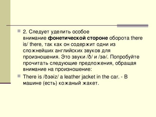 2. Следует уделить особое внимание  фонетической стороне  оборота there is/ there, так как он содержит одни из сложнейших английских звуков для произношения. Это звуки /ð/ и /зə/. Попробуйте прочитать следующие предложения, обращая внимание на произношение: There is /ð з əiz/ a leather jacket in the car. - В  машине ( есть ) кожаный  жакет . 