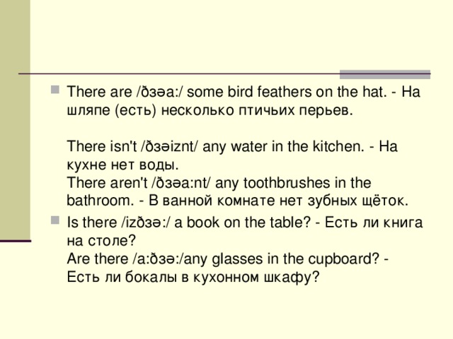 There are /ð з əa:/ some bird feathers on the hat. - На  шляпе ( есть ) несколько  птичьих  перьев .    There isn't /ð з əiznt/ any water in the kitchen. - На  кухне  нет  воды .   There aren't /ð з əa:nt/ any toothbrushes in the bathroom. - В  ванной  комнате  нет  зубных  щёток . Is there /izð з ə:/ a book on the table? - Есть  ли  книга  на  столе ?   Are there /a:ð з ə:/any glasses in the cupboard? - Есть  ли  бокалы  в  кухонном  шкафу ?