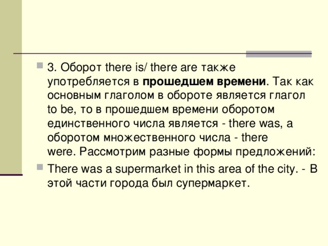 3. Оборот there is/ there are также употребляется в  прошедшем времени . Так как основным глаголом в обороте является глагол to be, то в прошедшем времени оборотом единственного числа является - there was, а оборотом множественного числа - there were. Рассмотрим разные формы предложений: There was a supermarket in this area of the city. - В  этой  части  города  был  супермаркет . 