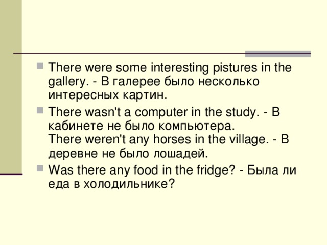 There were some interesting pistures in the gallery. - В  галерее  было  несколько  интересных  картин . There wasn't a computer in the study. - В  кабинете  не  было  компьютера .   There weren't any horses in the village. - В  деревне  не  было  лошадей . Was there any food in the fridge? - Была  ли  еда  в  холодильнике ? 