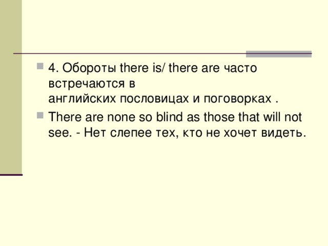 4. Обороты there is/ there are часто встречаются в английских пословицах и поговорках . There are none so blind as those that will not see. - Нет  слепее  тех , кто  не  хочет  видеть .