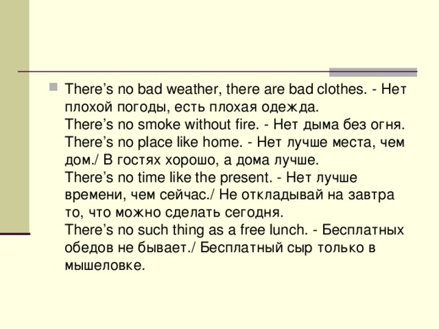 There’s no bad weather, there are bad clothes. - Нет  плохой  погоды , есть  плохая  одежда .  There’s no smoke without fire. - Нет  дыма  без  огня .  There’s no place like home. - Нет  лучше  места , чем  дом ./ В гостях хорошо, а дома лучше.   There’s no time like the present. - Нет лучше времени, чем сейчас./ Не откладывай на завтра то, что можно сделать сегодня.   There’s no such thing as a free lunch. - Бесплатных обедов не бывает./ Бесплатный сыр только в мышеловке.