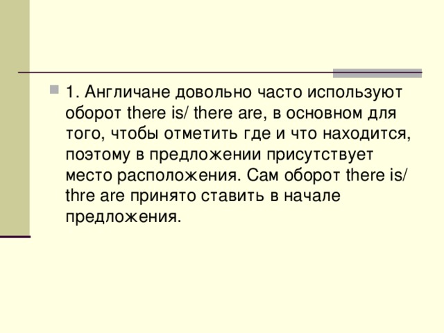 1. Англичане довольно часто используют оборот there is/ thеre are, в основном для того, чтобы отметить где и что находится, поэтому в предложении присутствует место расположения. Сам оборот there is/ thre are принято ставить в начале предложения. 