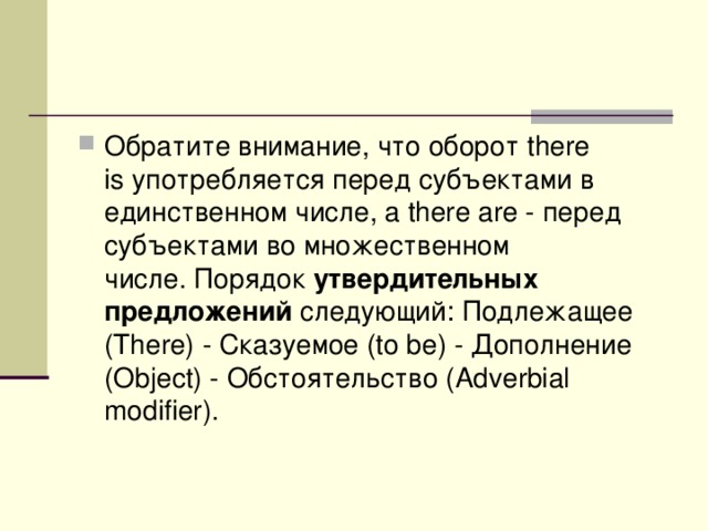 Обратите внимание, что оборот there is употребляется перед субъектами в единственном числе, а there are - перед субъектами во множественном числе. Порядок  утвердительных предложений  следующий: Подлежащее (There) - Сказуемое (to be) - Дополнение (Object) - Обстоятельство (Adverbial modifier).