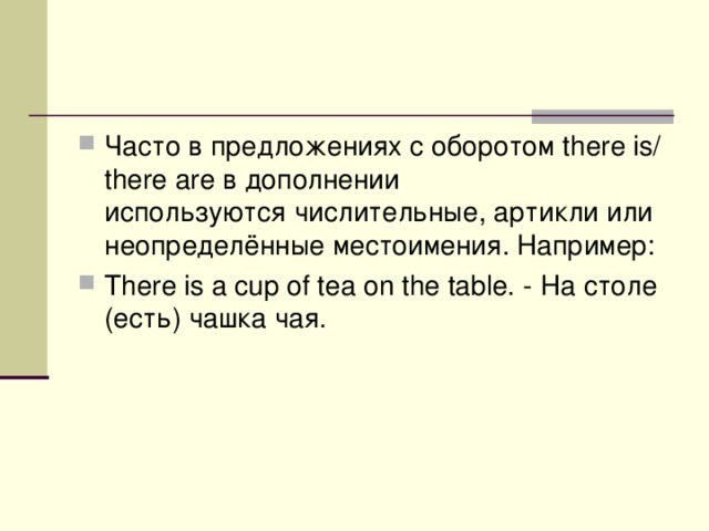 Часто в предложениях с оборотом there is/ there are в дополнении используются числительные, артикли или неопределённые местоимения. Например : There is a cup of tea on the table. - На  столе ( есть ) чашка  чая . 