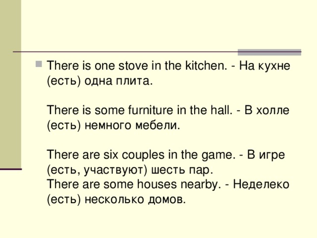 There is one stove in the kitchen. - На  кухне ( есть ) одна  плита .   There is some furniture in the hall. - В  холле ( есть ) немного  мебели .    There are six couples in the game. - В  игре ( есть , участвуют ) шесть  пар .   There are some houses nearby. - Неделеко (есть) несколько домов.