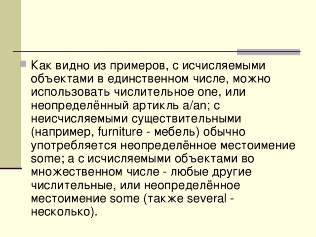 Как видно из примеров, с исчисляемыми объектами в единственном числе, можно использовать числительное one, или неопределённый артикль a/an; с неисчисляемыми существительными (например, furniture - мебель) обычно употребляется неопределённое местоимение some; а с исчисляемыми объектами во множественном числе - любые другие числительные, или неопределённое местоимение some (также several - несколько).