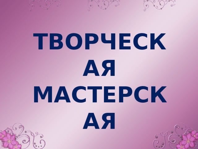 ТВОРЧЕСКАЯ МАСТЕРСКАЯ