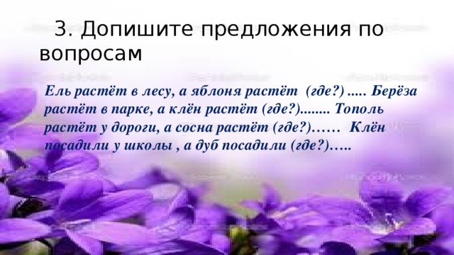 3. Допишите предложения по вопросам Ель растёт в лесу, а яблоня растёт (где?) ..... Берёза растёт в парке, а клён растёт (где?)........ Тополь растёт у дороги, а сосна растёт (где?)…… Клён посадили у школы , а дуб посадили (где?)…..