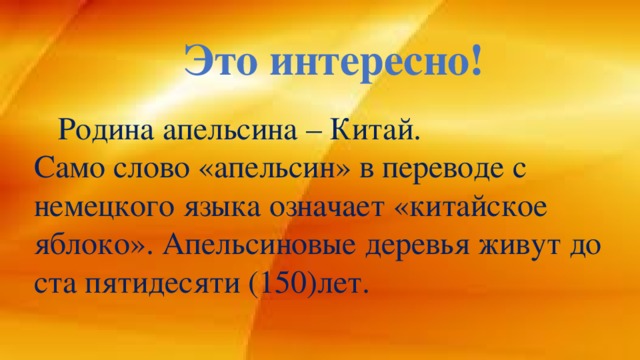 Это интересно!  Родина апельсина – Китай. Само слово «апельсин» в переводе с немецкого языка означает «китайское яблоко». Апельсиновые деревья живут до ста пятидесяти (150)лет.