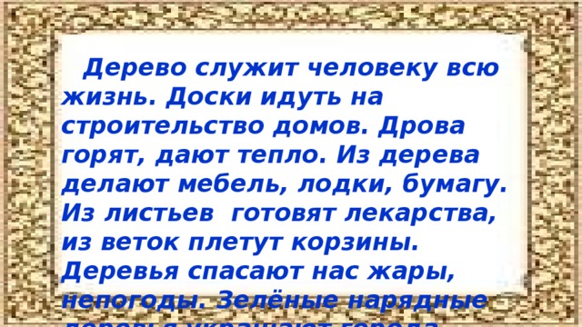 Дерево служит человеку всю жизнь. Доски идуть на строительство домов. Дрова горят, дают тепло. Из дерева делают мебель, лодки, бумагу. Из листьев готовят лекарства, из веток плетут корзины. Деревья спасают нас жары, непогоды. Зелёные нарядные деревья украшают города.