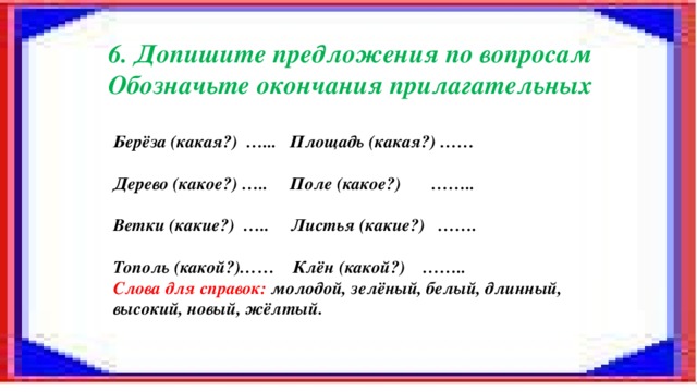 6. Допишите предложения по вопросам Обозначьте окончания прилагательных Берёза (какая?) …... Площадь (какая?) ……  Дерево (какое?) ….. Поле (какое?) ……..  Ветки (какие?) ….. Листья (какие?) …….  Тополь (какой?)…… Клён (какой?) …….. Слова для справок: молодой, зелёный, белый, длинный, высокий, новый, жёлтый.