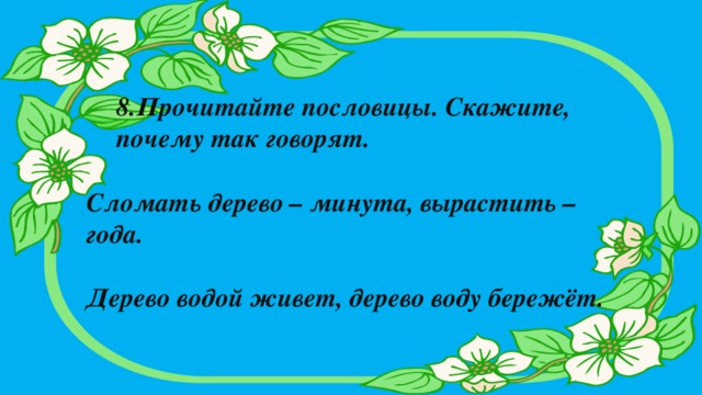 8.Прочитайте пословицы. Скажите, почему так говорят.   Сломать дерево – минута, вырастить – года.  Дерево водой живет, дерево воду бережёт.