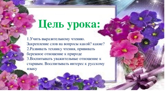 Цель урока: 1.Учить выразительному чтению. Закрепление слов на вопросы какой? какие? 2.Развивать технику чтения, прививать бережное отношение к природе 3.Воспитывать уважительные отношение к старшым. Восспитывать интерес к русскому языку