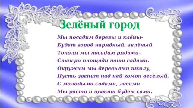 Зеленый город Зелёный город Мы посадим березы и клёны- Будет город нарядный, зелёный. Тополя мы посадим рядами- Станут площади наши садами. Окружим мы деревьями школу, Пусть звенит над ней гомон весёлый. С молодыми садами, лесами Мы расти и цвести будем сами.