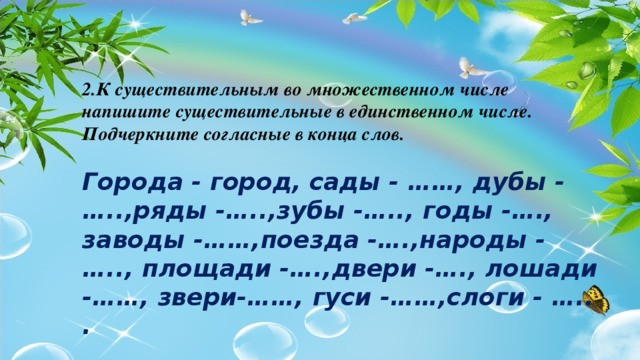 2.К существительным во множественном числе напишите существительные в единственном числе. Подчеркните согласные в конца слов.  Города - город, сады - ……, дубы - …..,ряды -…..,зубы -….., годы -…., заводы -……,поезда -….,народы - ….., площади -….,двери -…., лошади -……, звери-……, гуси -……,слоги - ….. .