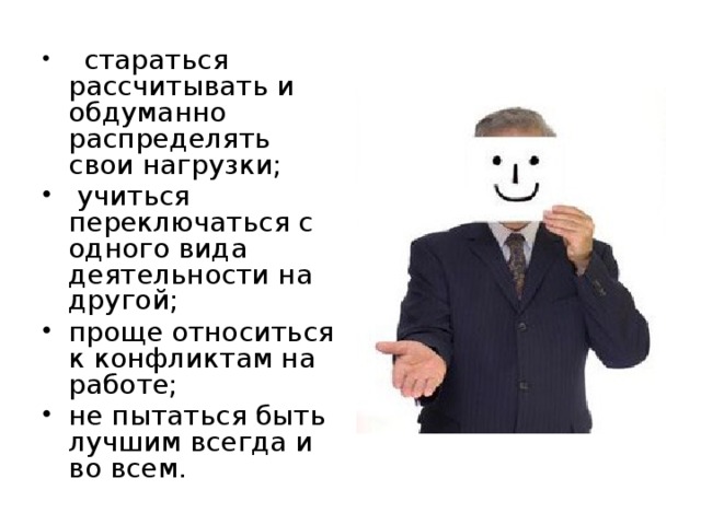 стараться рассчитывать и обдуманно распределять свои нагрузки;  учиться переключаться с одного вида деятельности на другой; проще относиться к конфликтам на работе; не пытаться быть лучшим всегда и во всем.