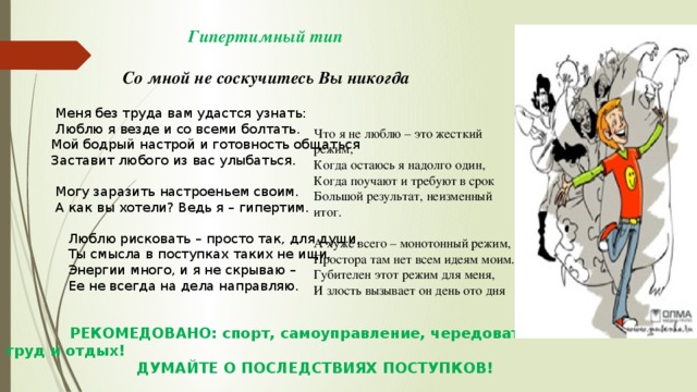 Гипертимный тип   Со мной не соскучитесь Вы никогда   Меня без труда вам удастся узнать:  Люблю я везде и со всеми болтать.  Мой бодрый настрой и готовность общаться  Заставит любого из вас улыбаться.    Могу заразить настроеньем своим.  А как вы хотели? Ведь я – гипертим.  Люблю рисковать – просто так, для души,  Ты смысла в поступках таких не ищи.  Энергии много, и я не скрываю –  Ее не всегда на дела направляю.  РЕКОМЕДОВАНО: спорт, самоуправление, чередовать труд и отдых!  ДУМАЙТЕ О ПОСЛЕДСТВИЯХ ПОСТУПКОВ!     Что я не люблю – это жесткий режим, Когда остаюсь я надолго один, Когда поучают и требуют в срок Большой результат, неизменный итог. А хуже всего – монотонный режим, Простора там нет всем идеям моим. Губителен этот режим для меня, И злость вызывает он день ото дня