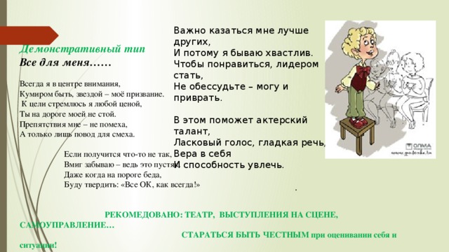 Важно казаться мне лучше других, И потому я бываю хвастлив. Чтобы понравиться, лидером стать, Не обессудьте – могу и приврать.   В этом поможет актерский талант, Ласковый голос, гладкая речь, Вера в себя И способность увлечь. .   Демонстративный тип Все для меня……  Всегда я в центре внимания, Кумиром быть, звездой – моё призвание.   К цели стремлюсь я любой ценой, Ты на дороге моей не стой. Препятствия мне – не помеха, А только лишь повод для смеха.   Если получится что-то не так, Вмиг забываю – ведь это пустяк. Даже когда на пороге беда, Буду твердить: «Все ОК, как всегда!»  РЕКОМЕДОВАНО: ТЕАТР, ВЫСТУПЛЕНИЯ НА СЦЕНЕ, САМОУПРАВЛЕНИЕ…  СТАРАТЬСЯ БЫТЬ ЧЕСТНЫМ при оценивании себя и ситуации!