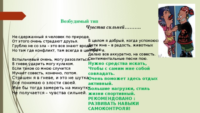 Возбудимый тип  Чувства сильней………. Не сдержанный я человек по природе, От этого очень страдают друзья. Грублю не со зла – это все знают вроде, Но там где конфликт, там всегда в центре – я.   Вспыльчивый очень, могу разозлиться, В гневе ударить могу кулаком. Если такое со мною случится Мучает совесть, конечно, потом. Страшен я в гневе, и это не шутка. Все понимаю о злости своей. Мне бы тогда замереть на минутку, Не получается – чувства сильней.   В целом я добрый, когда успокоюсь. Дети мне – в радость, животных люблю. Делаю все аккуратно, на совесть. Сентиментальные песни пою. Нужно средства искать, Чтобы с самим мне собой совладать. Очень поможет здесь отдых активный. Большие нагрузки, стиль жизни спортивный. РЕКОМЕНДОВАНО : РАЗВИВАТЬ НАВЫКИ САМОКОНТРОЛЯ!    