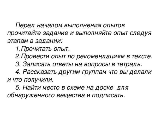 Перед началом выполнения опытов прочитайте задание и выполняйте опыт следуя этапам в задании: 1.Прочитать опыт. 2.Провести опыт по рекомендациям в тексте. 3. Записать ответы на вопросы в тетрадь. 4. Рассказать другим группам что вы делали и что получили. 5. Найти место в схеме на доске для обнаруженного вещества и подписать.