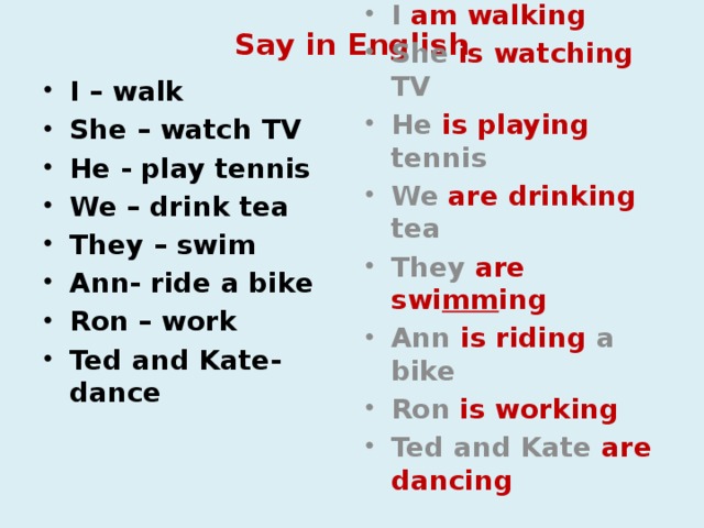 Say in English I – walk She – watch TV He - play tennis We – drink tea They – swim Ann- ride a bike Ron – work Ted and Kate-dance I am walking She is watching TV He is playing tennis We are drinking tea They are swi mm ing Ann is riding a bike Ron is working Ted and Kate are dancing