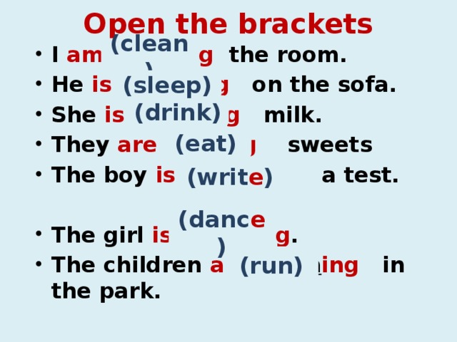 Open the brackets I am clean ing the room. He is sleep ing on the sofa. She is drink ing milk. They are eat ing sweets The boy is  writ ing a test.  The girl is  danc ing . The children are ru nn ing in the park. (clean) (sleep) (drink) (eat) (writ e ) (danc e ) (run)