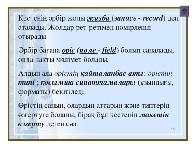 К естенің әрбір жолы ж а зба ( запись  - record ) деп аталады . Жолдар рет-ретімен нөмірленіп отырады . Әрбір бағана өріс ( поле - field ) болып саналады, онда нақты мәлімет болады . Алдын ала өрістің  қайталанбас аты ; өрістің  тип і ; қ о сымша сипаттамалары ( ұзындығы , формат ы ) бекітіледі . Өрістің санын , олардың аттарын және тип терін  өзгертуге болады, бірақ бұл кестенің макетін өзгерту деген сөз . К естенің әрбір жолы ж а зба ( запись  - record ) деп аталады . Жолдар рет-ретімен нөмірленіп отырады . Әрбір бағана өріс ( поле - field ) болып саналады, онда нақты мәлімет болады . Алдын ала өрістің  қайталанбас аты ; өрістің  тип і ; қ о сымша сипаттамалары ( ұзындығы , формат ы ) бекітіледі . Өрістің санын , олардың аттарын және тип терін  өзгертуге болады, бірақ бұл кестенің макетін өзгерту деген сөз .