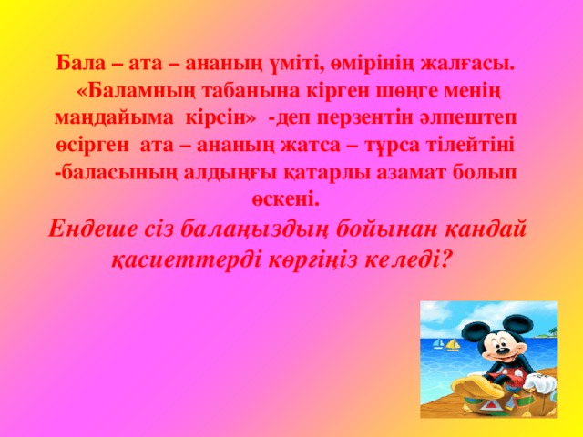 Бала – ата – ананың үміті, өмірінің жалғасы.  «Баламның табанына кірген шөңге менің маңдайыма кірсін» -деп перзентін әлпештеп өсірген ата – ананың жатса – тұрса тілейтіні -баласының алдыңғы қатарлы азамат болып өскені.  Ендеше сіз балаңыздың бойынан қандай қасиеттерді көргіңіз келеді?