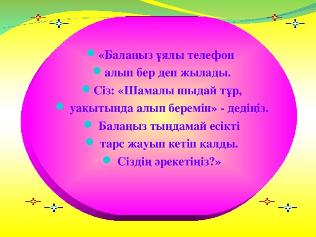 «Балаңыз ұялы телефон алып бер деп жылады. Сіз: «Шамалы шыдай тұр,  уақытында алып беремін» - дедіңіз.  Балаңыз тыңдамай есікті  тарс жауып кетіп қалды.  Сіздің әрекетіңіз?»