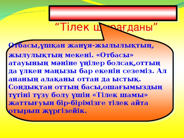 “ Тілек ш ырағданы ”   Отбасы,ұшқан жанұя-жылылықтың, жылулықтың мекені. «Отбасы» атауының мәніне үңілер болсақ,оттың да үлкен маңызы бар екенін сеземіз. Ал ананың алақаны оттан да ыстық. Сондықтан оттың басы,ошағымыздың түтіні түзу болу үшін «Тілек шамы» жаттығуын бір-бірімізге тілек айта отырып жүргізейік.