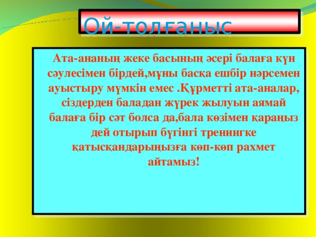 Ой-толғаныс  Ата-ананың жеке басының әсері балаға күн сәулесімен бірдей,мұны басқа ешбір нәрсемен ауыстыру мүмкін емес .Құрметті ата-аналар, сіздерден баладан жүрек жылуын аямай балаға бір сәт болса да,бала көзімен қараңыз дей отырып бүгінгі тренингке қатысқандарыңызға көп-көп рахмет айтамыз!