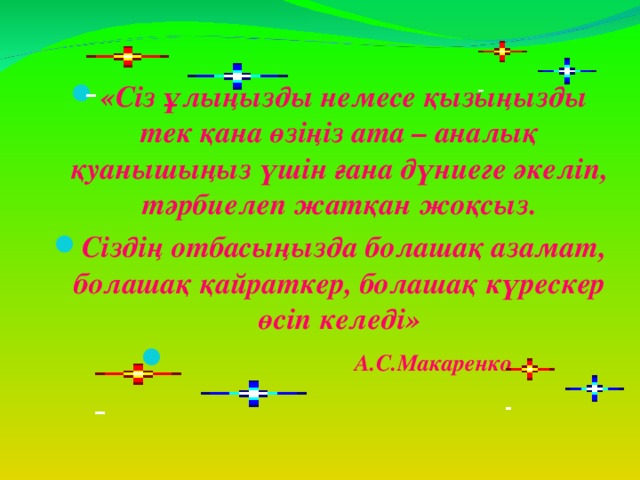 «Сіз ұлыңызды немесе қызыңызды тек қана өзіңіз ата – аналық қуанышыңыз үшін ғана дүниеге әкеліп, тәрбиелеп жатқан жоқсыз. Сіздің отбасыңызда болашақ азамат, болашақ қайраткер, болашақ күрескер өсіп келеді»  А.С.Макаренко