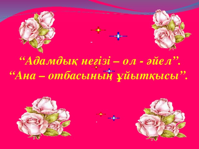 “ Адамдық негізі – ол - әйел”. “ Ана – отбасының ұйытқысы”.