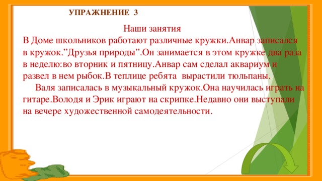 Упражнение 3    Наши занятия  В Доме школьников работают различные кружки.Анвар записался в кружок.”Друзья природы”.Он занимается в этом кружке два раза в неделю:во вторник и пятницу.Анвар сам сделал аквариум и развел в нем рыбок.В теплице ребята вырастили тюльпаны.  Валя записалась в музыкальный кружок.Она научилась играть на гитаре.Володя и Эрик играют на скрипке.Недавно они выступали на вечере художественной самодеятельности.