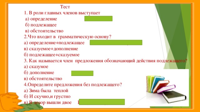 Тест  1. В роли главных членов выступает  а) определение подлежащее  б) подлежащее  в) обстоятельство  2.Что входит в грамматическую основу?  а) определение+подлежащее подлежащее+сказуемое  в) сказуемое+дополнение  б) подлежащее+сказуемое  3. Как называется член предложения обозначающий действия подлежащего?  а) сказумое  б) дополнение сказумое  в) обстоятельство  4.Определите предложения без подлежащего?  а) Зима была теплой  б) И скучно,и грустно  в) В дозор вышли двое И скучно,и грустно