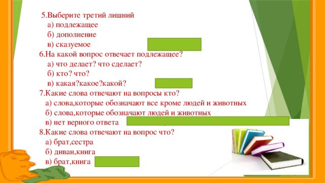 5.Выберите третий лишний  а) подлежащее  б) дополнение  в) сказуемое  6.На какой вопрос отвечает подлежащее?  а) что делает? что сделает?  б) кто? что?  в) какая?какое?какой?  7.Какие слова отвечают на вопросы кто?  а) слова,которые обозначают все кроме людей и животных  б) слова,которые обозначают людей и животных  в) нет верного ответа  8.Какие слова отвечают на вопрос что?  а) брат,сестра  б) диван,книга  в) брат,книга диван,книга