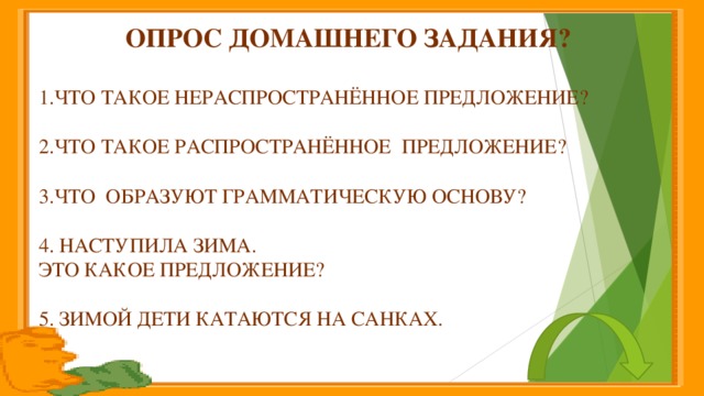 Опрос домашнего задания?  1.Что такое нераспространённое предложение? 2.Что такое распространённое предложение? 3.что образуют грамматическую основу? 4. Наступила зима. Это какое предложение? 5. Зимой дети катаются на санках.