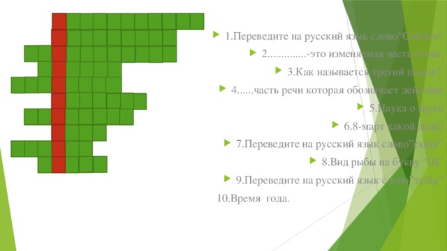 п и н е д е р ж о л е 1.Переведите на русский язык слово“Сөйлем” 2..............-это изменяемая часть слова. 3.Как называется третий падеж? 4......часть речи которая обозначает действие 5.Наука о звуке 6.8-март какой день? 7.Переведите на русский язык слово”екпін” 8.Вид рыбы на букву “Щ” 9.Переведите на русский язык слово”түбір”  10.Время года. ч е н о и о а н к т д й е и н л ь о ы р г л а г о л н о а и к т ф е ж и е н с к й н а е р д у е и к ш у а р н к о е ь а с е н в