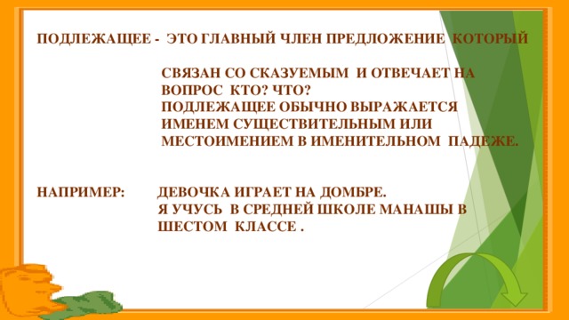 Подлежащее - это главный член предложение который  связан со сказуемым и отвечает на  вопрос кто? Что?  Подлежащее обычно выражается  именем существительным или  местоимением в именительном падеже.   Например: Девочка играет на домбре.  Я учусь в средней школе Манашы в  шестом классе .