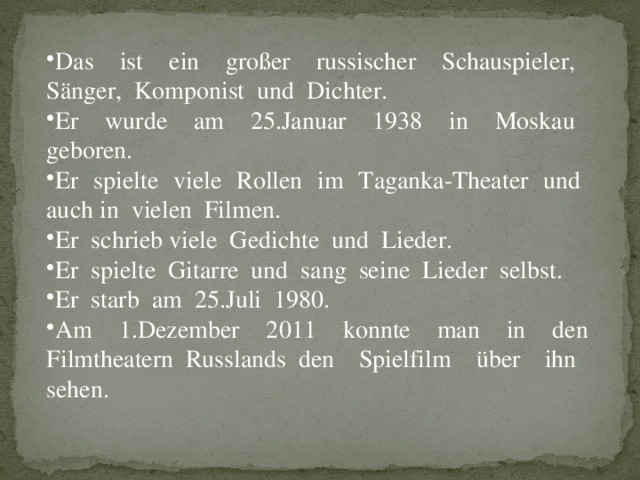 Das ist ein großer russischer Schauspieler, Sänger, Komponist und Dichter. Er wurde am 25.Januar 1938 in Moskau geboren. Er spielte viele Rollen im Taganka-Theater und auch in vielen Filmen. Er schrieb viele Gedichte und Lieder. Er spielte Gitarre und sang seine Lieder selbst. Er starb am 25.Juli 1980. Am 1.Dezember 2011 konnte man in den Filmtheatern Russlands den Spielfilm über ihn sehen.