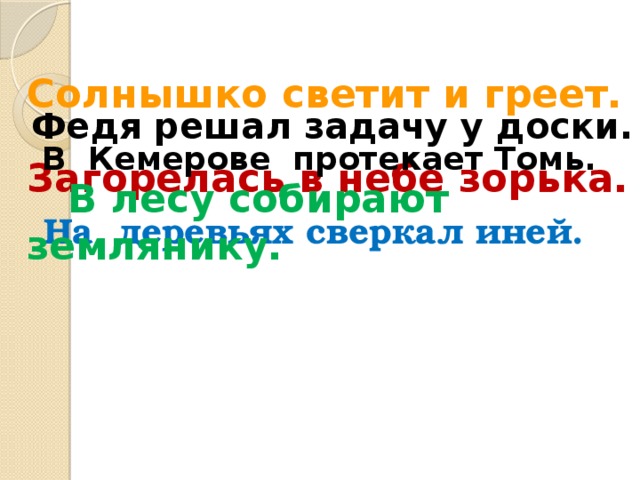 Солнышко светит и греет.  Федя решал задачу у доски. В Кемерове протекает Томь. Загорелась в небе зорька.  В лесу собирают землянику.  На деревьях сверкал иней.